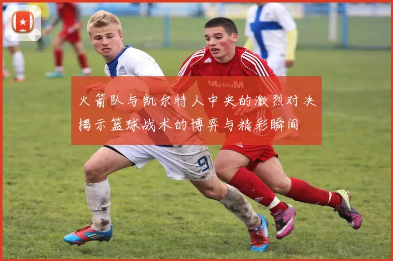 火箭队与凯尔特人中央的激烈对决揭示篮球战术的博弈与精彩瞬间