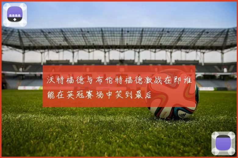 沃特福德与布伦特福德激战在即谁能在英冠赛场中笑到最后