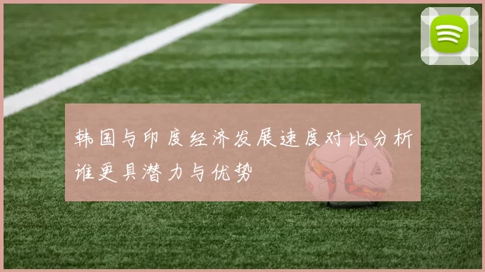 韩国与印度经济发展速度对比分析谁更具潜力与优势