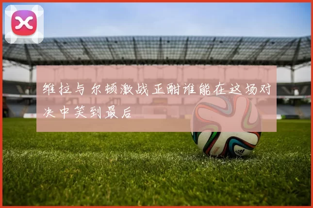 维拉与尔顿激战正酣谁能在这场对决中笑到最后