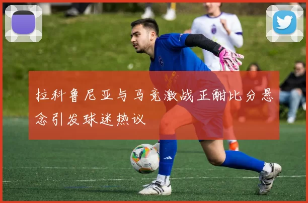 拉科鲁尼亚与马竞激战正酣比分悬念引发球迷热议