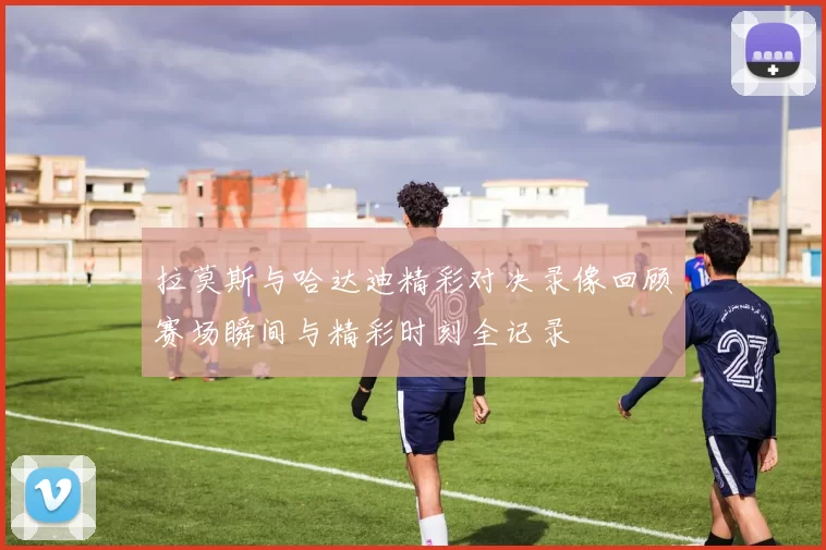拉莫斯与哈达迪精彩对决录像回顾赛场瞬间与精彩时刻全记录
