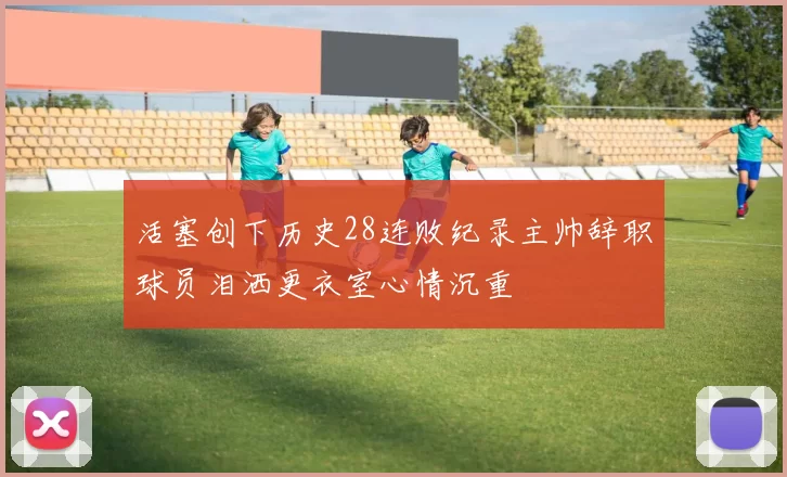 活塞创下历史28连败纪录主帅辞职球员泪洒更衣室心情沉重