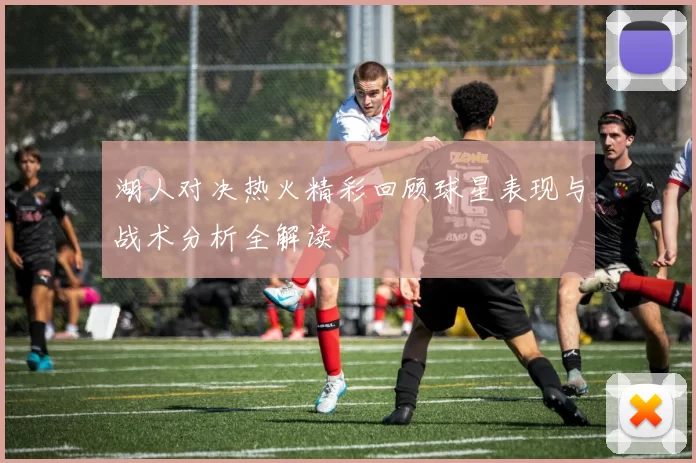 湖人对决热火精彩回顾球星表现与战术分析全解读