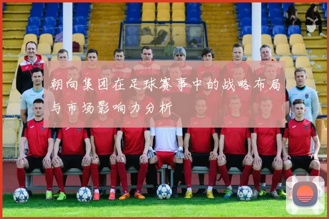 朝向集团在足球赛事中的战略布局与市场影响力分析