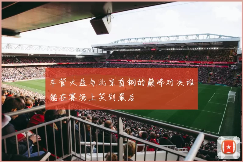 车管大益与北京首钢的巅峰对决谁能在赛场上笑到最后