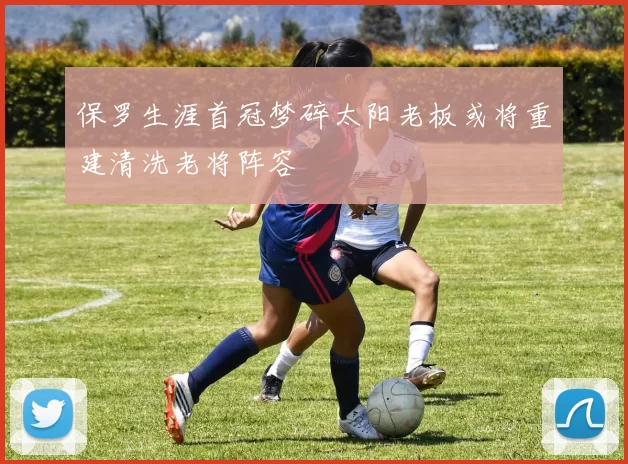 保罗生涯首冠梦碎太阳老板或将重建清洗老将阵容