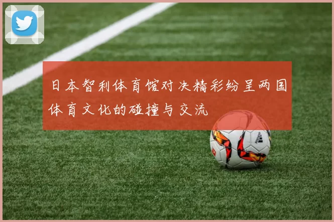 日本智利体育馆对决精彩纷呈两国体育文化的碰撞与交流