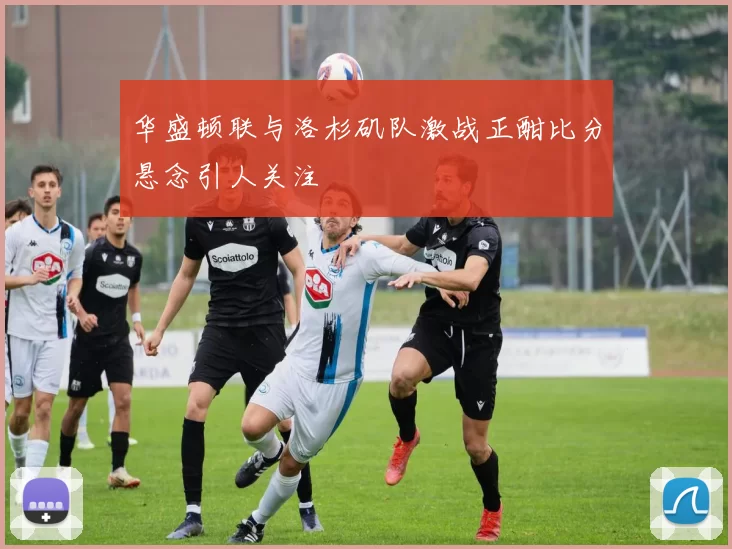 华盛顿联与洛杉矶队激战正酣比分悬念引人关注